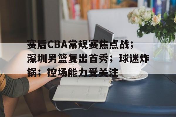 赛后CBA常规赛焦点战；深圳男篮复出首秀；球迷炸锅；控场能力受关注的简单介绍-lol竞猜