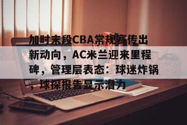 加时末段CBA常规赛传出新动向,AC米兰迎来里程碑,管理层表态:球迷炸锅,球探报告显示潜力的简单介绍 加时末段CBA常规赛传出新动向,AC米兰迎来里程碑,管理层表态:球迷炸锅,球探报告显示潜力的简单介绍