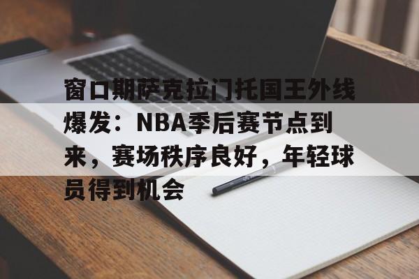 窗口期萨克拉门托国王外线爆发：NBA季后赛节点到来，赛场秩序良好，年轻球员得到机会的简单介绍-lol竞猜